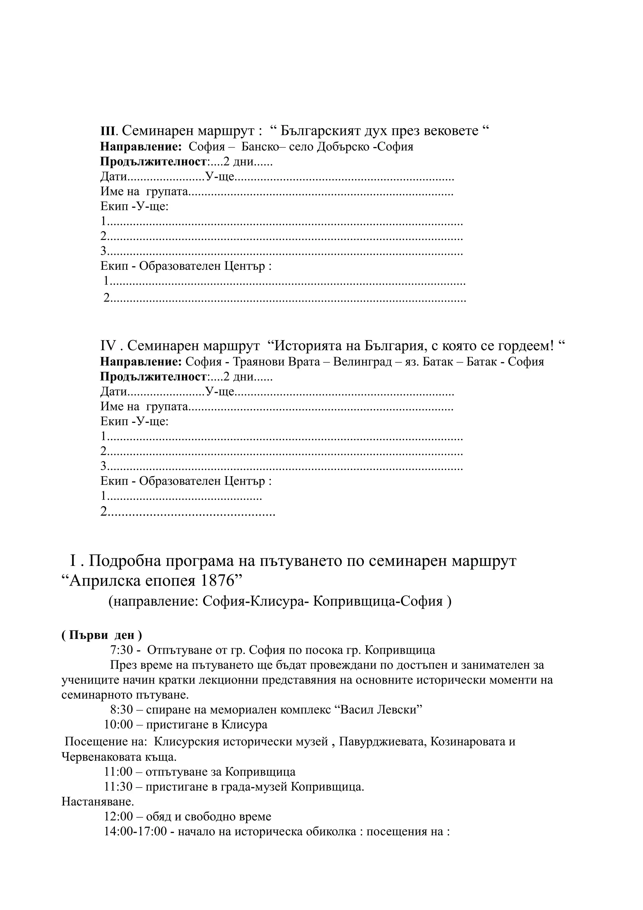 III. Семинарен маршрут : “ Българският дух през вековете “
      Направление: София – Банско– село Добърско -София
      Продължителност:....2 дни......
      Дати........................У-ще....................................................................
      Име на групата..................................................................................
      Екип -У-ще:
      1..............................................................................................................
      2..............................................................................................................
      3..............................................................................................................
      Екип - Образователен Център :
       1..............................................................................................................
       2..............................................................................................................


      IV . Семинарен маршрут “Историята на България, с която се гордеем! “
      Направление: София - Траянови Врата – Велинград – яз. Батак – Батак - София
      Продължителност:....2 дни......
      Дати........................У-ще....................................................................
      Име на групата..................................................................................
      Екип -У-ще:
      1..............................................................................................................
      2..............................................................................................................
      3..............................................................................................................
      Екип - Образователен Център :
      1................................................
      2................................................


 I . Подробна програма на пътуването по семинарен маршрут
“Априлска епопея 1876”
        (направление: София-Клисура- Копривщица-София )

( Първи ден )
        7:30 - Отпътуване от гр. София по посока гр. Копривщица
        През време на пътуването ще бъдат провеждани по достъпен и занимателен за
учениците начин кратки лекционни представяния на основните исторически моменти на
семинарното пътуване.
        8:30 – спиране на мемориален комплекс “Васил Левски”
      10:00 – пристигане в Клисура
 Посещение на: Клисурския исторически музей , Павурджиевата, Козинаровата и
Червенаковата къща.
      11:00 – отпътуване за Копривщица
      11:30 – пристигане в града-музей Копривщица.
Настаняване.
      12:00 – обяд и свободно време
      14:00-17:00 - начало на историческа обиколка : посещения на :
 
