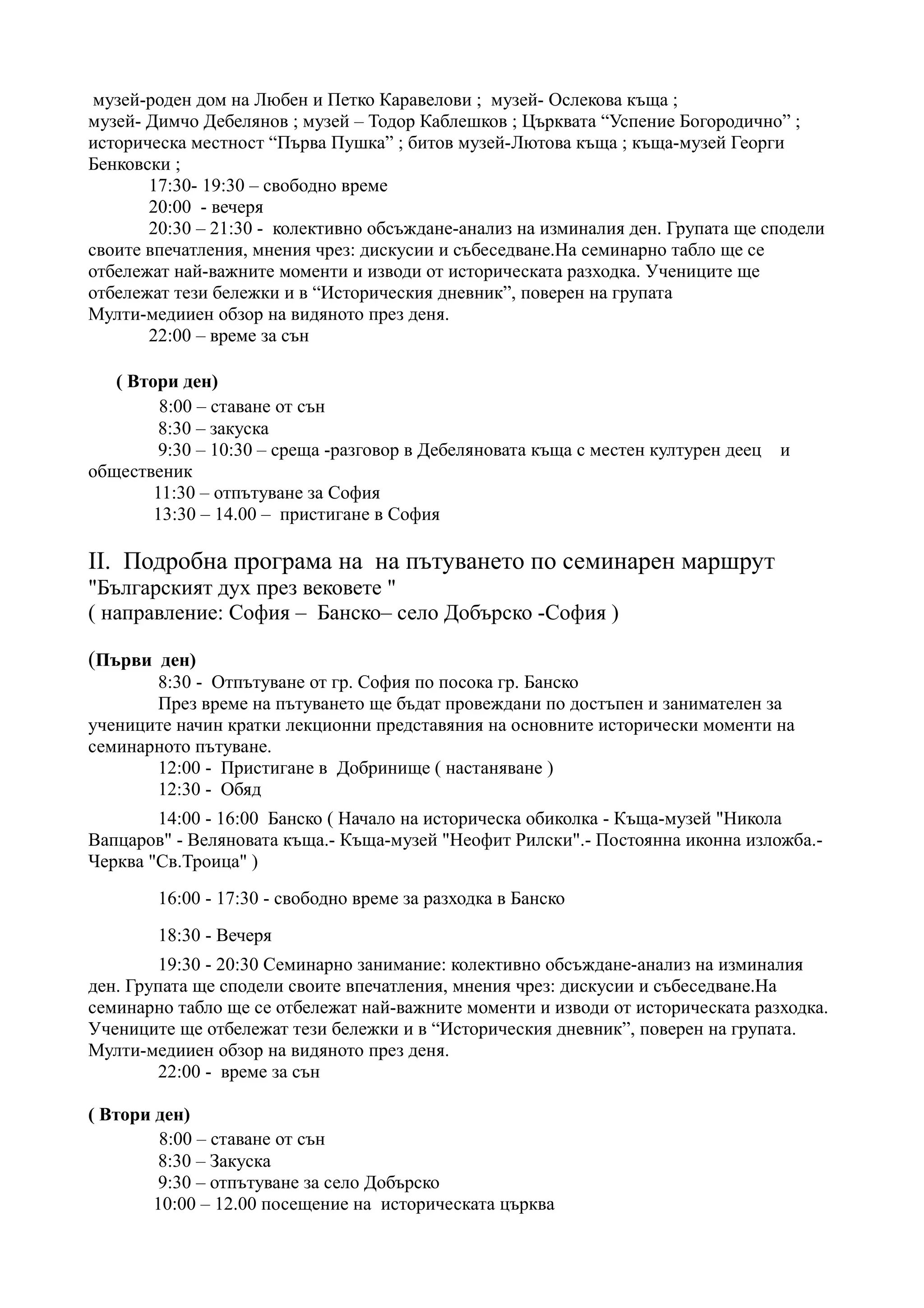 музей-роден дом на Любен и Петко Каравелови ; музей- Ослекова къща ;
музей- Димчо Дебелянов ; музей – Тодор Каблешков ; Църквата “Успение Богородично” ;
историческа местност “Първа Пушка” ; битов музей-Лютова къща ; къща-музей Георги
Бенковски ;
       17:30- 19:30 – свободно време
       20:00 - вечеря
       20:30 – 21:30 - колективно обсъждане-анализ на изминалия ден. Групата ще сподели
своите впечатления, мнения чрез: дискусии и събеседване.На семинарно табло ще се
отбележат най-важните моменти и изводи от историческата разходка. Учениците ще
отбележат тези бележки и в “Историческия дневник”, поверен на групата
Мулти-медииен обзор на видяното през деня.
       22:00 – време за сън

   ( Втори ден)
         8:00 – ставане от сън
         8:30 – закуска
         9:30 – 10:30 – среща -разговор в Дебеляновата къща с местен културен деец   и
общественик
        11:30 – отпътуване за София
        13:30 – 14.00 – пристигане в София

II. Подробна програма на на пътуването по семинарен маршрут
"Българският дух през вековете "
( направление: София – Банско– село Добърско -София )

(Първи ден)
       8:30 - Отпътуване от гр. София по посока гр. Банско
       През време на пътуването ще бъдат провеждани по достъпен и занимателен за
учениците начин кратки лекционни представяния на основните исторически моменти на
семинарното пътуване.
       12:00 - Пристигане в Добринище ( настаняване )
       12:30 - Обяд
        14:00 - 16:00 Банско ( Начало на историческа обиколка - Къща-музей "Никола
Вапцаров" - Веляновата къща.- Къща-музей "Неофит Рилски".- Постоянна иконна изложба.-
Черква "Св.Троица" )
        16:00 - 17:30 - свободно време за разходка в Банско
        18:30 - Вечеря
        19:30 - 20:30 Семинарно занимание: колективно обсъждане-анализ на изминалия
ден. Групата ще сподели своите впечатления, мнения чрез: дискусии и събеседване.На
семинарно табло ще се отбележат най-важните моменти и изводи от историческата разходка.
Учениците ще отбележат тези бележки и в “Историческия дневник”, поверен на групата.
Мулти-медииен обзор на видяното през деня.
        22:00 - време за сън

( Втори ден)
         8:00 – ставане от сън
         8:30 – Закуска
         9:30 – отпътуване за село Добърско
        10:00 – 12.00 посещение на историческата църква
 