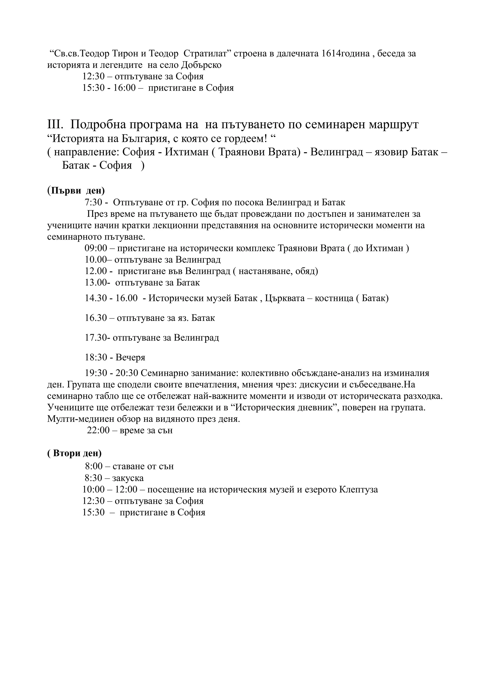 “Св.св.Теодор Тирон и Теодор Стратилат” строена в далечната 1614година , беседа за
историята и легендите на село Добърско
       12:30 – отпътуване за София
       15:30 - 16:00 – пристигане в София


III. Подробна програма на на пътуването по семинарен маршрут
“Историята на България, с която се гордеем! “
( направление: София - Ихтиман ( Траянови Врата) - Велинград – язовир Батак –
   Батак - София )

(Първи ден)
       7:30 - Отпътуване от гр. София по посока Велинград и Батак
        През време на пътуването ще бъдат провеждани по достъпен и занимателен за
учениците начин кратки лекционни представяния на основните исторически моменти на
семинарното пътуване.
       09:00 – пристигане на исторически комплекс Траянови Врата ( до Ихтиман )
       10.00– отпътуване за Велинград
       12.00 - пристигане във Велинград ( настаняване, обяд)
       13.00- отпътуване за Батак
        14.30 - 16.00 - Исторически музей Батак , Църквата – костница ( Батак)
        16.30 – отпътуване за яз. Батак
        17.30- отпътуване за Велинград
        18:30 - Вечеря
        19:30 - 20:30 Семинарно занимание: колективно обсъждане-анализ на изминалия
ден. Групата ще сподели своите впечатления, мнения чрез: дискусии и събеседване.На
семинарно табло ще се отбележат най-важните моменти и изводи от историческата разходка.
Учениците ще отбележат тези бележки и в “Историческия дневник”, поверен на групата.
Мулти-медииен обзор на видяното през деня.
         22:00 – време за сън

( Втори ден)
         8:00 – ставане от сън
         8:30 – закуска
        10:00 – 12:00 – посещение на историческия музей и езерото Клептуза
        12:30 – отпътуване за София
        15:30 – пристигане в София
 