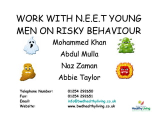 WORK WITH N.E.E.T YOUNG MEN ON RISKY BEHAVIOUR Mohammed Khan Abdul Mulla Naz Zaman Abbie Taylor Telephone Number:  01254 292650 Fax:  01254 292651 Email:  [email_address] Website:  www.bwdhealthyliving.co.uk 