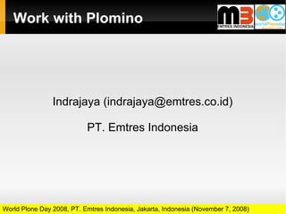 Work with Plomino




                Indrajaya (indrajaya@emtres.co.id)

                           PT. Emtres Indonesia




World Plone Day 2008, PT. Emtres Indonesia, Jakarta, Indonesia (November 7, 2008)
 
