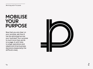 Working with Purpose
MOBILISE
YOUR
PURPOSE
Now that you are clear on
your purpose, ask how it
can be optimised across
your business? Your purpose
is much more than words
on a page; it will help
to align operations and
ideals and drive business
decisions (especially the
difficult ones).
 