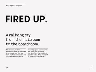 Working with Purpose
A rallying cry
from the mailroom
to the boardroom.
FIRED UP.
A businesses greatest
ambassador: when an employee
is purpose driven they are
more productive, satisfied and
fulfilled. Beyond financial
reward, purpose is a reason to
get out of bed on Monday
morning. More than a job that
pays the bills… they are a part
of something that matters.
 
