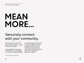 Working with Purpose
Genuinely connect
with your community.
MEAN
MORE...
With purpose, you won’t just
have a market position — you’ll
have a point of view.
In an age where trust is low,
differentiation is negligible
and cynicism is high, standing
for something gives the world
a reason to listen. And when
purpose is at the core of a
businesses operations and
their brand; it drives consumer
preference, loyalty and
behaviour change.**
** Edelman good purpose® 2012
 