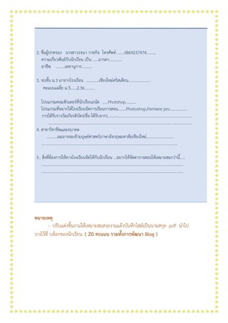 2. ชื่อผู้ปกครอง นางสาวรจนา วาทกิจ โทรศัพท์ .......0869237474..........
ความเกี่ยวพันธ์กับนักเรียน เป็น ……มารดา………….
อาชีพ ………เลขานุการ………..
3. จบชั้น ม.3 มาจากโรงเรียน .............เชียงใหม่คริสเตียน......................
คะแนนเฉลี่ย ม.5......2.36..........
โปรแกรมคอมพิวเตอร์ที่นักเรียนถนัด ……Photshop………..
โปรแกรมที่อยากให้โรงเรียนจัดการเรียนการสอน........Photoshop,Pemiere pro..................
การได้รับรางวัลเกียรติบัตร(ชื่อ-ได้รับจาก).........-...........................................................................
.................................................................................................................................................
4. สาขาวิชาชีพและอนาคต
...........ผมอาจจะเข้ามนุษย์ศาสตร์ภาษาอังกฤษมหาลัยเชียงใหม่...........................
.........................................................................................................................................
5.. สิ่งที่ต้องการให้ทางโรงเรียนจัดให้กับนักเรียน ...อยากให้จัดตารางสอนให้เหมาะสมกว่านี้.....
...............................................................................................................................................
...............................................................................................................................................
หมายเหตุ
- ปรับแต่งชิ้นงานให้เหมาะสมสวยงามแล้วบันทึกไฟล์เป็นนามสกุล .pdf นาไป
วางไว้ที่ บล็อกของนักเรียน ( 20 คะแนน รวมทั้งการพัฒนา Blog )
 