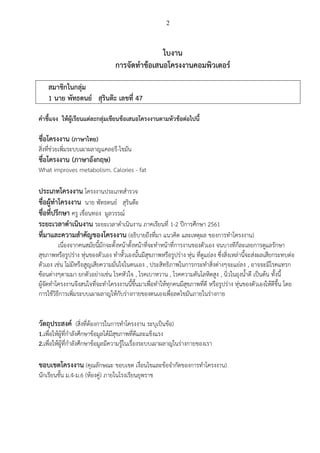 2
ใบงาน
การจัดทาข้อเสนอโครงงานคอมพิวเตอร์
สมาชิกในกลุ่ม
1 นาย พัทธดนย์ สุรินต๊ะ เลขที่ 47
คาชี้แจง ให้ผู้เรียนแต่ละกลุ่มเขียนข้อเสนอโครงงานตามหัวข้อต่อไปนี้
ชื่อโครงงาน (ภาษาไทย)
สิ่งที่ช่วยเพิ่มระบบเผาผลาญแคลอรี-ไขมัน
ชื่อโครงงาน (ภาษาอังกฤษ)
What improves metabolism. Calories - fat
ประเภทโครงงาน โครงงานประเภทสารวจ
ชื่อผู้ทาโครงงาน นาย พัทธดนย์ สุรินต๊ะ
ชื่อที่ปรึกษา ครู เขื่อนทอง มูลวรรณ์
ระยะเวลาดาเนินงาน ระยะเวลาดาเนินงาน ภาคเรียนที่ 1-2 ปีการศึกษา 2561
ที่มาและความสาคัญของโครงงาน (อธิบายถึงที่มา แนวคิด และเหตุผล ของการทาโครงงาน
เนื่องจากคนสมัยนี้มักจะตั้งหน้าตั้งหน้าที่จะทาหน้าที่การงานของตัวเอง จนบางทีก็ละเลยการดูแลรักษา
สุขภาพหรือรูปร่าง หุ่นของตัวเอง ทาหั้วเองนั้นมีสุขภาพหรือรูปร่าง หุ่น ที่ดูแย่ลง ซึ่งสิ่งเหล่านี้จะส่งผลเสียกระทบต่อ
ตัวเอง เช่น ไม่มีหรือสูญเสียความมั่นใจในตนเอง , ประสิทธิภาพในการกระทาสิ่งต่างๆจะแย่ลง , อาจจะมีโรคแทรก
ซ้อนต่างๆตามมา ยกตัวอย่างเช่น โรคหัวใจ , โรคเบาหวาน , โรคความดันโลหิตสูง , นิ่วในถุงน้าดี เป็นต้น ทั้งนี้
ผู้จัดทาโครงงานจึงสนใจที่จะทาโครงงานนี้ขึ้นมาเพื่อทาให้ทุกคนมีสุขภาพที่ดี หรือรูปร่าง หุ่นของตัวเองให้ดีขึ้น โดย
การใช้วิธีการเพิ่มระบบเผาผลาญให้กับร่างกายของตนเองเพื่อลดไขมันภายในร่างกาย
วัตถุประสงค์ (สิ่งที่ต้องการในการทาโครงงาน ระบุเป็นข้อ
1.เพื่อให้ผู้ที่กาลังศึกษาข้อมูลได้มีสุขภาพที่ดีและแข็งแรง
2.เพื่อให้ผู้ที่กาลังศึกษาข้อมูลมีความรู้ในเรื่องระบบเผาผลาญในร่างกายของเรา
ขอบเขตโครงงาน (คุณลักษณะ ขอบเขต เงื่อนไขและข้อจากัดของการทาโครงงาน
นักเรียนชั้น ม.4-ม.6 (ห้องคู่ ภายในโรงเรียนยุพราช
 