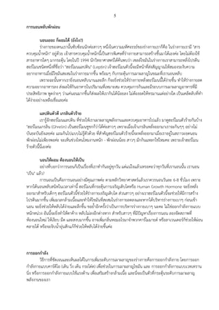 5
การนอนหลับพักผ่อน
นอนเยอะ ก็ผอมได้ (ยังไง?)
ร่างกายของคนเรานั้นซับซ้อนนักค่ะสาวๆ หนึ่งในความมหัศจรรย์ของร่างกายเราก็คือ ในร่างกายเรามี "สาร
ควบคุมน้าหนัก" อยู่ด้วย เจ้าสารควบคุมน้าหนักนี้เป็นสารพิเศษที่ร่างกายสามารถสร้างขึ้นมาได้เองค่ะ โดยไม่ต้องใช้
สารอาหารใดๆ มากระตุ้น โดยในปี 1994 นักวิทยาศาสตร์ได้ค้นพบว่า เซลล์ไขมันในร่างกายเราสามารถหลั่งโปรตีน
ฮอร์โมนชนิดหนึ่งที่ชื่อว่า "ฮอร์โมนแลปติน" (Leptin) เจ้าฮอร์โมนตัวนี้จะมีหน้าที่ส่งสัญญาณให้สมองระงับความ
อยากอาหารเมื่อมีไขมันสะสมในร่างกายมากขึ้น พร้อมๆ กับกระตุ้นการเผาผลาญในขณะที่เรานอนหลับ
เพราะฉะนั้นหากเรายิ่งนอนหลับนานและลึก ก็จะยิ่งช่วยให้ร่างกายหลั่งฮอร์โมนนี้ได้ง่ายขึ้น ทาให้ร่างกายลด
ความอยากอาหารลง ส่งผลให้กินอาหารในปริมาณที่เหมาะสม ควบคุมการกินและมีระบบการเผาผลาญอาหารที่มี
ประสิทธิภาพ พูดง่ายๆ ว่าแค่นอนมากขึ้นก็ส่งผลให้เรากินได้น้อยลง ไม่ต้องอดให้ทรมานแต่อย่างใด เป็นเคล็ดลับที่ทา
ได้ง่ายอย่างเหลือเชื่อเลยค่ะ
แลปตินตัวดี เกรลินตัวร้าย
เรารู้จักฮอร์โมนแลปติน ที่ช่วยให้เราเผาผลาญพลังงานและควบคุมอาหารไปแล้ว มาดูฮอร์โมนตัวร้ายกันบ้าง
"ฮอร์โมนเกรลิน (Ghrelin) เป็นฮอร์โมนชูชกก็ว่าได้ค่ะสาวๆ เพราะเมื่อเจ้าเกรลินหลั่งออกมาเราจะกินๆๆ อย่างไม่
บันยะบันยังเลยค่ะ แถมกินไปแบบไม่รู้ตัวด้วย ที่สาคัญฮอร์โมนตัวร้ายนี้จะหลั่งออกมาเมื่อเราอยู่ในสภาวะอดนอน
พักผ่อนไม่เพียงพอค่ะ จะเห็นช่วงไหนโหมงานหนัก - พักผ่อนน้อย สาวๆ มักกินแหลกใช่ไหมคะ เพราะเจ้าฮอร์โมน
ร้ายตัวนี้นี่เองค่ะ
นอนให้ผอม ต้องนอนให้เป็น
อย่างที่บอกว่าการนอนก็เป็นเรื่องที่เราทากันอยู่ทุกวัน แต่แน่ใจแล้วเหรอคะว่าทุกวันที่เรานอนนั้น เรานอน
"เป็น" แล้ว?
การนอนเป็นคือการนอนอย่างมีคุณภาพค่ะ ตามหลักวิทยาศาสตร์แล้วเราควรนอนวันละ 6-8 ชั่วโมง เพราะ
หากได้นอนหลับสนิทในเวลาเท่านี้ ฮอร์โมนที่กระตุ้นการเจริญเติบโตหรือ Human Growth Hormone จะยิ่งหลั่ง
ออกมาสาหรับเด็กๆ ฮอร์โมนตัวนี้ช่วยให้ร่างกายเจริญเติบโต ส่วนสาวๆ อย่างเราฮอร์โมนตัวนี้จะช่วยให้มีการสร้าง
โปรตีนมากขึ้น เพิ่มมวลกล้ามเนื้อและทาให้ไขมันที่สะสมในร่างกายลดลงและหากได้บริหารร่างกายเบาๆ ก่อนเข้า
นอน จะยิ่งช่วยให้หลับได้ง่ายและลึกขึ้น ขอย้าอีกครั้งว่าเป็นการบริหารร่างกายเบาๆ นะคะ ไม่ใช่ออกกาลังกายแบบ
หนักหน่วง อันนี้จะยิ่งทาให้ตาค้าง หลับไม่ลงอีกต่างหาก สาหรับสาวๆ ที่มีปัญหาเรื่องการนอน ลองจัดสภาพที่
ห้องนอนใหม่ ให้เงียบ มืด และสงบมากขึ้น อาจเพิ่มกลิ่นหอมอโรมาจาพวกคาร์โมมายด์ หรือลาเวนเดอร์ก็ช่วยให้ผ่อน
คลายได้ หรือจะจิบน้าอุ่นสักแก้ก็ช่วยให้หลับได้ง่ายขึ้นค่ะ
การออกกาลัง
วิธีการที่ชัดเจนและเห็นผลได้ในการเพิ่มระดับการเผาผลาญของร่างกายคือการออกกาลังกาย โดยการออก
กาลังกายแบบคาร์ดิโอ (เดิน วิ่ง เต้น กระโด่ด เพื่อช่วยในการเผาผลาญไขมัน และ การออกกาลังกายแบบเวทเทราน
นิ่ง หรือการออกกาลังกายแบบใช้แรงต้าน เพื่อเสริมสร้างกล้ามเนื้อ และนี่จะเป็นตัวที่กระตุ้นระดับการเผาผลาญ
พลังงานของเรา
 