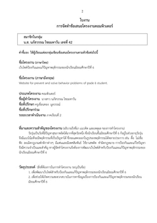 2
ใบงาน
การจัดทาข้อเสนอโครงงานคอมพิวเตอร์
สมาชิกในกลุ่ม
น.ส. นภัสวรรณ ไชยมหาวัน เลขที่ 42
คาชี้แจง ให้ผู้เรียนแต่ละกลุ่มเขียนข้อเสนอโครงงานตามหัวข้อต่อไปนี้
ชื่อโครงงาน (ภาษาไทย)
เว็บไซต์ป้องกันและแก้ปัญหาพฤติกรรมของนักเรียนมัธยมศึกษาปีที่ 6
ชื่อโครงงาน (ภาษาอังกฤษ)
Website for prevent and solve behavior problems of grade 6 student.
ประเภทโครงงาน คอมพิวเตอร์
ชื่อผู้ทาโครงงาน นางสาว นภัสวรรณ ไชยมหาวัน
ชื่อที่ปรึกษา ครูเขื่อนทอง มูลวรรณ์
ชื่อที่ปรึกษาร่วม
ระยะเวลาดาเนินงาน ภาคเรียนที่ 2
ที่มาและความสาคัญของโครงงาน (อธิบายถึงที่มา แนวคิด และเหตุผล ของการทาโครงงาน)
วัยรุ่นเป็นวัยที่มีปัญหาสุขภาพจิตได้มากที่สุดวัยหนึ่ง ซึ่งนักเรียนชั้นมัธยมศึกษาปีที่ 6 ก็อยู่ในช่วงอายุวัยรุ่น
จึงมีแนวโน้มที่จะมีพฤติกรรมที่เป็นปัญหาได้ ซึ่งจะแสดงออกในรูปของพฤติกรรมได้หลายประการ เช่น ดื้อ ไม่เชื่อ
ฟัง ละเมิดกฎเกณฑ์กติกาต่างๆ มีแฟนและมีเพศสัมพันธ์ ใช้ยาเสพติด ทาผิดกฎหมาย การป้องกันและแก้ไขปัญหา
จึงมีความจาเป็นและสาคัญ ทางผู้จัดทาโครงงานจึงต้องการพัฒนาเว็บไซต์สาหรับป้องกันและแก้ปัญหาพฤติกรรมของ
นักเรียนมัธยมศึกษาปีที่ 6
วัตถุประสงค์ (สิ่งที่ต้องการในการทาโครงงาน ระบุเป็นข้อ)
1. เพื่อพัฒนาเว็บไซต์สาหรับป้องกันและแก้ปัญหาพฤติกรรมของนักเรียนมัธยมศึกษาปีที่ 6
2. เพื่อช่วยให้เกิดความสะดวกสบายในการหาข้อมูลเรื่องการป้องกันและแก้ปัญหาพฤติกรรมของนักเรียน
มัธยมศึกษาปีที่ 6
 
