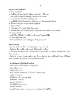 6
แนวทางการแก้ไข/ช่วยเหลือ
1. สร้างความสัมพันธ์ที่ดี
2. รับฟังปัญหาเด็กเสมอ ไม่ตาหนิ หรือสั่งสอนเร็วเกินไป ท่าทีเป็นกลาง
3. เข้าใจปัญหา หาข้อมูลเพื่อให้รู้สาเหตุ และแนวทางการแก้ไขปัญหา
4. มองเด็กในแง่ดี มีความหวังในการแก้ปัญหาเสมอ
5. กระตุ้นให้คิดแก้ปัญหาด้วยตนเอง มีทางเลือกหลายๆทาง วิเคราะห์ทางเลือกร่วมกัน
6. ชี้แนะทางแก้ไขปัญหาในกรณีที่เด็กคิดไม่ออกด้วยตัวเอง
7. เป็นแบบอย่างที่ดี
8. ใช้กิจกรรมช่วย กีฬา ดนตรี ศิลปะ กิจกรรมกลุ่ม
9. ให้เพื่อนช่วยเพื่อน อธิบายให้เพื่อนเข้าใจกัน ยอมรับและอยากช่วยเหลือกัน ไม่ตัวใครตัวมัน
10. ชมเชยเมื่อทาได้ดี
11. เมื่อทาผิด มีวิธีตักเตือน ชักจูงให้อยากเปลี่ยนแปลงแก้ไขตนเองให้ดีขึ้น
12. จัดสิ่งแวดล้อมให้เหมาะสม
13. ให้ครอบครัวมีส่วนร่วมในการแก้ไขปัญหา แก้ไขปัญหาครอบครัว
การแก้ไขที่สาเหตุ
· หาสาเหตุ ทางร่างกาย จิตใจ หรือสังคม(ครอบครัว เพื่อน หรือ ครู)
· ปัจจัยเสี่ยง พื้นอารมณ์เด็ก บุคลิกภาพเดิม นิสัยใจคอเดิม การเลี้ยงดู
· ปัจจัยกระตุ้น ความเครียดในชีวิต การเปลี่ยนแปลง เช่น ย้ายโรงเรียน มีน้องคนใหม่ พ่อแม่หย่าร้างกัน เพื่อน
รังแก การสอบ
· ปัจจัยเสริม ความไม่เข้าใจของสิ่งแวดล้อม ปัญหาที่คาราคาซังกันอยู่ เช่น การที่เด็กไม่ไปโรงเรียน ทาให้พ่อแม่
โกรธ ลงโทษรุนแรงทาให้เด็กกลัว และไม่ยอมไปโรงเรียนมากขึ้น
การเปลี่ยนพฤติกรรมโดยใช้พฤติกรรมบาบัด
· จัดสิ่งแวดล้อม ( environmental manipulation)
· ใช้สิ่งกระตุ้น ( cueing)
· เงื่อนไข (conditioning)
· รางวัล (operant conditioning or positive reinforcement)
· เบี้ยอัตถกร (Token)
· แก้ไขด้วยการทาซ้า (overcorrection)
· ดัดพฤติกรรม (shaping)
· แบบอย่าง (modeling)
· ใช้น้าดีไล่น้าเน่า (substitution)
· ลงโทษ (punishment)
· ถอนพฤติกรรม (negative reinforcement) ลดการลงโทษ/ดุ/ด่า ที่ไม่ได้ผล
 