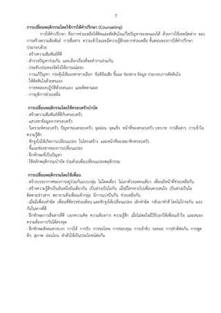 7
การเปลี่ยนพฤติกรรมโดยใช้การให้คาปรึกษา (Counseling)
การให้คาปรึกษา คือการช่วยเหลือให้คิดและตัดสินใจแก้ไขปัญหาของตนเองได้ ด้วยการใช้เทคนิคต่าง ของ
การสร้างความสัมพันธ์ การสื่อสาร ความเข้าใจและมีความรู้สึกอยากช่วยเหลือ ขั้นตอนของการให้คาปรึกษา
ประกอบด้วย
· สร้างความสัมพันธ์ที่ดี
· สารวจปัญหาร่วมกัน และเลือกเรื่องที่จะทางานร่วมกัน
· ประคับประคองจิตใจให้อารมณ์สงบ
· การแก้ปัญหา กระตุ้นให้มองหาทางเลือก ข้อดีข้อเสีย ชี้แนะ ช่องทาง ข้อมูล ประกอบการตัดสินใจ
· ให้ตัดสินใจด้วยตนเอง
· การทดลองปฏิบัติด้วยตนเอง และติดตามผล
· การยุติการช่วยเหลือ
การเปลี่ยนพฤติกรรมโดยใช้ครอบครัวบาบัด
· สร้างความสัมพันธ์ที่ดีกับครอบครัว
· แสวงหาข้อมูลจากครอบครัว
· วิเคราะห์ครอบครัว ปัญหาของครอบครัว จุดอ่อน จุดแข็ง หน้าที่ของครอบครัว บทบาท การสื่อสาร การเข้าใจ
ความรู้สึก
· ชักจูงใจให้เกิดการเปลี่ยนแปลง ในโครงสร้าง และหน้าที่ของสมาชิกครอบครัว
· ชี้แนะช่องทางของการเปลี่ยนแปลง
· ฝึกทักษะที่เป็นปัญหา
· ใช้หลักพฤติกรรมบาบัด ร่วมด้วยเพื่อเปลี่ยนแปลงพฤติกรรม
การเปลี่ยนพฤติกรรมโดยใช้เพื่อน
· สร้างบรรยากาศของการอยู่ร่วมกันแบบกลุ่ม ไม่โดดเดี่ยว ไม่เอาตัวรอดคนเดียว เพื่อนมีหน้าที่ช่วยเหลือกัน
· สร้างความรู้สึกเป็นอันหนึ่งอันเดียวกัน เป็นห่วงเป็นใยกัน เมื่อมีใครหายไปเพื่อนควรสนใจ เป็นห่วงเป็นใย
ติดตามข่าวสาร พยายามดึงเพื่อนเข้ากลุ่ม มีการแบ่งปันกัน ช่วยเหลือกัน
· เมื่อมีเพื่อนทาผิด เพื่อนที่ดีควรช่วยเตือน และชักจูงให้เปลี่ยนแปลง เลิกทาผิด กลับมาทาดี โดยไม่โกรธกัน มอง
กันในทางที่ดี
· ฝึกทักษะการสื่อสารที่ดี บอกความคิด ความต้องการ ความรู้สึก เมื่อไม่พอใจมีวิธีบอกให้เพื่อนเข้าใจ และสนอง
ความต้องการกันได้ตรงจุด
· ฝึกทักษะสังคมทางบวก การให้ การรับ การขอโทษ การขอบคุณ การเข้าคิว รอคอย การทาดีต่อกัน การพูด
ดีๆ สุภาพ อ่อนโยน ทาตัวให้เป็นประโยชน์ต่อกัน
 