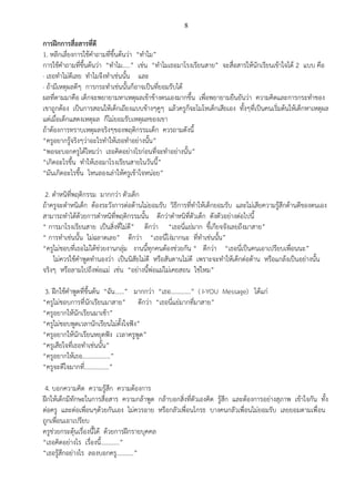8
การฝึกการสื่อสารที่ดี
1. หลีกเลี่ยงการใช้คาถามที่ขึ้นต้นว่า “ทาไม”
การใช้คาถามที่ขึ้นต้นว่า “ทาไม.....” เช่น “ทาไมเธอมาโรงเรียนสาย” จะสื่อสารให้นักเรียนเข้าใจได้ 2 แบบ คือ
· เธอทาไม่ดีเลย ทาไมจึงทาเช่นนั้น และ
· ถ้ามีเหตุผลดีๆ การกระทาเช่นนั้นก็อาจเป็นที่ยอมรับได้
ผลที่ตามมาคือ เด็กจะพยายามหาเหตุผลเข้าข้างตนเองมากขึ้น เพื่อพยายามยืนยันว่า ความคิดและการกระทาของ
เขาถูกต้อง เป็นการสอนให้เด็กเถียงแบบข้างๆคูๆ แล้วครูก็จะโมโหเด็กเสียเอง ทั้งๆที่เป็นคนเริ่มต้นให้เด็กหาเหตุผล
แต่เมื่อเด็กแสดงเหตุผล ก็ไม่ยอมรับเหตุผลของเขา
ถ้าต้องการทราบเหตุผลจริงๆของพฤติกรรมเด็ก ควรถามดังนี้
“ครูอยากรู้จริงๆว่าอะไรทาให้เธอทาอย่างนั้น”
“พอจะบอกครูได้ไหมว่า เธอคิดอย่างไรก่อนที่จะทาอย่างนั้น”
“เกิดอะไรขึ้น ทาให้เธอมาโรงเรียนสายในวันนี้”
“มันเกิดอะไรขึ้น ไหนลองเล่าให้ครูเข้าใจหน่อย”
2. ตาหนิที่พฤติกรรม มากกว่า ตัวเด็ก
ถ้าครูจะตาหนิเด็ก ต้องระวังการต่อต้านไม่ยอมรับ วิธีการที่ทาให้เด็กยอมรับ และไม่เสียความรู้สึกด้านดีของตนเอง
สามารถทาได้ด้วยการตาหนิที่พฤติกรรมนั้น ดีกว่าตาหนิที่ตัวเด็ก ดังตัวอย่างต่อไปนี้
“ การมาโรงเรียนสาย เป็นสิ่งที่ไม่ดี” ดีกว่า “เธอนี่แย่มาก ขี้เกียจจังเลยถึงมาสาย”
“ การทาเช่นนั้น ไม่ฉลาดเลย” ดีกว่า “เธอนี่โง่มากนะ ที่ทาเช่นนั้น”
“ครูไม่ชอบที่เธอไม่ได้ช่วยงานกลุ่ม งานนี้ทุกคนต้องช่วยกัน “ ดีกว่า “เธอนี่เป็นคนเอาเปรียบเพื่อนนะ”
ไม่ควรใช้คาพูดทานองว่า เป็นนิสัยไม่ดี หรือสันดานไม่ดี เพราะจะทาให้เด็กต่อต้าน หรือแกล้งเป็นอย่างนั้น
จริงๆ หรือลามไปถึงพ่อแม่ เช่น “อย่างนี้พ่อแม่ไม่เคยสอน ใช่ไหม”
3. ฝึกใช้คาพูดที่ขึ้นต้น “ฉัน......” มากกว่า “เธอ.............” ( I-YOU Message) ได้แก่
“ครูไม่ชอบการที่นักเรียนมาสาย” ดีกว่า “เธอนี่แย่มากที่มาสาย”
“ครูอยากให้นักเรียนมาเช้า”
“ครูไม่ชอบพูดเวลานักเรียนไม่ตั้งใจฟัง”
“ครูอยากให้นักเรียนหยุดฟัง เวลาครูพูด”
“ครูเสียใจที่เธอทาเช่นนั้น”
“ครูอยากให้เธอ..................”
“ครูจะดีใจมากที่................”
4. บอกความคิด ความรู้สึก ความต้องการ
ฝึกให้เด็กมีทักษะในการสื่อสาร ความกล้าพูด กล้าบอกสิ่งที่ตัวเองคิด รู้สึก และต้องการอย่างสุภาพ เข้าใจกัน ทั้ง
ต่อครู และต่อเพื่อนๆด้วยกันเอง ไม่ควรอาย หรือกลัวเพื่อนโกรธ บางคนกลัวเพื่อนไม่ยอมรับ เลยยอมตามเพื่อน
ถูกเพื่อนเอาเปรียบ
ครูช่วยกระตุ้นเรื่องนี้ได้ ด้วยการฝึกรายบุคคล
“เธอคิดอย่างไร เรื่องนี้............”
“เธอรู้สึกอย่างไร ลองบอกครู...........”
 