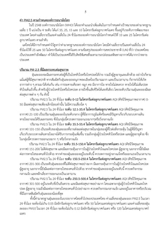 5
ค่า PM2.5 ตามกาหนดองค์การอนามัยโลก
ในปี 2548 องค์การอนามัยโลก (WHO) ได้ออกคาแนะนาเพิ่มเติมในการกาหนดค่าเป้าหมายของค่ามาตรฐาน
เฉลี่ย 1 ปี แบ่งเป็น 4 ระดับ ได้แก่ 35, 25, 15 และ 10 ไมโครกรัมต่อลูกบาศก์เมตร ขึ้นอยู่กับระดับการพัฒนาของ
ประเทศ โดยค่าเฉลี่ยรายปีและค่าเฉลี่ยใน 24 ชั่วโมงขององค์การอนามัยโลกกาหนดไว้ที่ 10 และ 25 ไมโครกรัมต่อ
ลูกบาศก์เมตร ตามลาดับ
แต่ไทยได้มีการกาหนดค่าไว้สูงกว่าค่ามาตรฐานขององค์การอนามัยโลก โดยมีค่าเฉลี่ยรายปีและค่าเฉลี่ยใน 24
ชั่วโมงไว้ที่ 25 และ 50 ไมโครกรัมต่อลูกบาศก์เมตร ตามข้อสรุปขององค์การสหประชาชาติ (UN) ที่ว่า ประเทศไทย
เป็นประเทศกาลังพัฒนา ทาให้เป็นประเทศที่ได้รับสิทธิพิเศษที่จะสามารถปล่อยมลพิษทางอากาศได้มากกว่าหลาย
ประเทศ
ปริมาณ PM 2.5 ที่มีผลกระทบต่อสุขภาพ
ฝุ่นละอองจะมีผลกระทบต่อผู้ที่เป็นโรคหัวใจหรือโรคปอดได้ง่าย รวมถึงผู้สูงอายุและเด็กด้วย อย่างไรก็ตาม
แม้แต่ผู้ที่มีสุขภาพปกติ หากสัมผัสกับฝุ่นละอองอนุภาคละเอียดในปริมาณมาก และเป็นเวลานาน ก็อาจก่อให้เกิด
อาการต่าง ๆ ตามมาได้เช่นกัน เช่น การระคายเคืองตา จมูก คอ มีอาการไอ หายใจไม่สะดวก หายใจได้ไม่เต็มปอด
หัวใจเต้นเร็วขึ้น สาหรับผู้ป่วยโรคหัวใจหรือโรคปอด อาจถึงขั้นเสียชีวิตได้เลยทีเดียว โดยระดับปริมาณฝุ่นละอองมีผล
ต่อสุขภาพต่าง ๆ กัน ดังนี้
ปริมาณ PM2.5 ใน 24 ชั่วโมง ระดับ 0-12 ไมโครกรัมต่อลูกบาศก์เมตร AQI (ดัชนีวัดคุณภาพอากาศ) 0-
50 มีผลต่อสุขภาพเพียงเล็กน้อยเท่านั้น ไม่มีความเสี่ยงใด ๆ
ปริมาณ PM2.5 ใน 24 ชั่วโมง ระดับ 12.1-35.4 ไมโครกรัมต่อลูกบาศก์เมตร AQI (ดัชนีวัดคุณภาพ
อากาศ) 21-100 เป็นปริมาณฝุ่นละอองในระดับกลาง ผู้ที่มีอาการภูมิแพ้หรือเคยมีปัญหาเกี่ยวกับระบบทางเดิน
หายใจอาจจะได้รับผลกระทบ ซึ่งในกลุ่มนี้ควรงดการออกแรงมากๆหรือวิ่งกลางแจ้ง
ปริมาณ PM2.5 ใน 24 ชั่วโมง ระดับ 35.5-55.4 ไมโครกรัมต่อลูกบาศก์เมตร AQI (ดัชนีวัดคุณภาพ
อากาศ) 101-150 เป็นระดับของฝุ่นละอองที่อาจส่งผลต่อสุขภาพในกลุ่มของผู้ที่ไวต่อสิ่งกระตุ้น ในผู้ที่มีปัญหา
เกี่ยวกับระบบทางเดินหายใจอาจได้รับการกระตุ้นเพิ่มขึ้น รวมถึงกลุ่มผู้ป่วยโรคหัวใจหรือปอด และผู้สูงอายุด้วย ซึ่ง
ในกลุ่มนี้ควรงดการออกแรงมาก ๆ หรือวิ่งกลางแจ้ง
ปริมาณ PM2.5 ใน 24 ชั่วโมง ระดับ 55.5-150.4 ไมโครกรัมต่อลูกบาศก์เมตร AQI (ดัชนีวัดคุณภาพ
อากาศ) 151-200 ไม่ดีต่อสุขภาพ และมีผลกระตุ้นอาการในผู้ป่วยโรคหัวใจและโรคปอด ผู้สูงอายุ นอกจากนี้ยังมีผล
ต่อการหายใจของคนทั่วไปด้วย หากค่าของฝุ่นละอองอยู่ในระดับนี้ ควรงดการอยู่กลางแจ้งหรือออกแรงเป็นเวลานาน
ปริมาณ PM2.5 ใน 24 ชั่วโมง ระดับ 150.5-250.4 ไมโครกรัมต่อลูกบาศก์เมตร AQI (ดัชนีวัดคุณภาพ
อากาศ) 201-300 เป็นระดับฝุ่นละอองที่ไม่ดีต่อสุขภาพอย่างมาก มีผลกระตุ้นอาการในผู้ป่วยโรคหัวใจและโรคปอด
ผู้สูงอายุ นอกจากนี้ยังมีผลต่อการหายใจของคนทั่วไปด้วย หากค่าของฝุ่นละอองอยู่ในระดับนี้ ควรงดกิจกรรม
กลางแจ้ง และหลีกเลี่ยงการออกแรงเป็นเวลานาน
ปริมาณ PM2.5 ใน 24 ชั่วโมง ระดับ 250.5-500.4 ไมโครกรัมต่อลูกบาศก์เมตร AQI (ดัชนีวัดคุณภาพ
อากาศ) 301-500 อยู่ในระดับที่เป็นอันตราย และมีผลต่อสุขภาพอย่างมาก โดยเฉพาะกลุ่มผู้ป่วยโรคหัวใจและโรค
ปอด ผู้สูงอายุ รวมถึงมีผลต่อการหายใจของคนทั่วไปอย่างมาก ควรงดกิจกรรมกลางแจ้ง และอยู่ในอาคารหรือบริเวณ
ที่มีโอกาสสัมผัสกับฝุ่นละอองน้อยที่สุด
ทั้งนี้ค่ามาตรฐานฝุ่นละอองในบรรยากาศโดยทั่วไปของประเทศไทย ค่าเฉลี่ยของฝุ่นละออง PM2.5 ในเวลา
24 ชั่วโมง จะต้องไม่เกิน 0.05 มิลลิกรัมต่อลูกบาศก์เมตร หรือ 50 ไมโครเมตรต่อลูกบาศก์เมตร และค่าเฉลี่ยของฝุ่น
ละออง PM10 ในเวลา 24 ชั่วโมง จะต้องไม่เกิน 0.12 มิลลิกรัมต่อลูกบาศก์เมตร หรือ 120 ไมโครเมตรต่อลูกบาศก์
เมตร
 