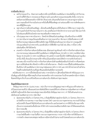 7
การป้องกัน PM 2.5
 ลดกิจกรรมนอกบ้าน : อันตรายความเสียหายที่อาจเกิดขึ้นได้จากมลพิษในอากาศจะเพิ่มขึ้นหากทากิจกรรม
นอกบ้านที่ใช้กาลังมาก ตามระยะเวลาที่อยู่กลางแจ้ง และระดับความรุนแรงของมลพิษ ดังนั้น เราสามารถ
ลดอันตรายลงได้โดยลดระดับการใช้กาลัง (ตัวอย่างเช่น เดินแทนที่จะวิ่งเหยาะๆ) ลดเวลาอยู่กลางแจ้งลง
และวางแผนเลี่ยงทากิจกรรมในช่วงเวลาหรือในพื้นที่ที่มีมลพิษสูง อย่างเช่นถนนที่มีการจราจรติดขัดและทาง
หลวงที่มีผู้ใช้หนาแน่น
 อยู่ภายในอาคารเมื่อระดับมลพิษสูง : เมื่อระดับมลพิษขึ้นสูงขนาดที่เป็นอันตราย ให้พิจารณาการอยู่ภายใน
อาคารและย้ายไปทากิจกรรมภายในอาคาร เช่น แทนที่จะออกกาลังบริหารร่างกายกลางแจ้ง ให้มาออกกาลัง
ในโรงยิมแทนเพื่อใช้ประโยชน์จากสภาพแวดล้อมที่อากาศสะอาดกว่า
 ปรับปรุงคุณภาพอากาศภายในอาคาร : ปิดหน้าต่างให้หมดในช่วงมลพิษสูง ปรับเครื่องปรับอากาศให้ใช้
อากาศภายในอาคารหมุนเวียนแทนที่จะดึงเอาอากาศภายนอกเข้ามา พิจารณาการใช้เครื่องฟอกอากาศที่
มีเครี่องกรองอนุภาคฝุ่นละอองที่มีประสิทธิภาพสูง ทั้งนี้เพื่อลดระดับอนุภาคภายในอาคาร คอยดูแลให้
บริเวณแวดล้อมบ้านปราศจากควัน และหลีกเลี่ยงการใช้สิ่งที่มีการเผาไหม้ เช่น เทียน การปิ้งย่าง หรือ
ผลิตภัณฑ์ใดๆ ที่ทาให้เกิดควัน
 สวมหน้ากากป้องกันทางเดินหายใจที่เหมาะสม เมื่อสวมอย่างถูกต้องแล้ว หน้ากากป้องกันทางเดินหายใจจะ
สามารถกรองอนุภาคฝุ่นละอองที่สร้างมลพิษในอากาศได้สูงถึงร้อยละ 99 (หน้ากาก N95 กรองได้อย่างน้อย
ร้อยละ 95 ส่วนหน้ากาก N99 กรองได้ร้อยละ 99) แต่หน้ากากเหล่านี้จะใช้การได้ดีก็ต่อเมื่อสวมอย่างถูกต้อง
เท่านั้น ดังนั้น ต้องแน่ใจว่าสวมตามวิธีการที่ระบุไว้และหมั่นตรวจสอบให้หน้ากากรกระชับกับหน้าอย่าง
เหมาะสม อนึ่ง ควรเข้าใจว่าหน้ากากป้องกันทางเดินหายใจต้านมลพิษไม่เหมือนกับกับหน้ากากที่แพทย์และ
พยาบาลใส่ในห้องผ่าตัด หรือหน้ากากที่ทาจากผ้าหรือกระดาษ – ซึ่งหน้ากากพวกนี้ไม่มีประสิทธิผลเลยโดย
สิ้นเชิงในการต้านมลพิษในอากาศจากอนุภาคฝุ่นละออง หน้ากาก N95 และ N99 มีจาหน่ายตามร้านค้าส่วน
ใหญ่ที่ขายผลิตภัณฑ์ปรับปรุงที่อยู่อาศัยและผลิตภัณฑ์เพื่อความปลอดภัย
สนใจสังเกตอาการ : อาการเรื้อรังต่อเนื่องอย่างเช่น การหายใจลาบาก รู้สึกเหนื่อยล้าผิดปกติ หรือไอรุนแรง อาจ
เป็นสัญญาณที่บ่งถึงปัญหาที่มีสาเหตุเกี่ยวกับสภาพปอดหรือการทางานของปอด รีบปรึกษาแพทย์หากมีอาการใหม่ๆ
ที่แสดงถึงปัญหาเกี่ยวกับระบบหัวใจหรือระบบทางเดินหายใจ หรือสังเกตว่าสุขภาพแย่ลง
ข้อมูลดัชนีคุณภาพอากาศ
ดัชนีคุณภาพอากาศ (Air Quality Index : AQI) เป็นการรายงานข้อมูลคุณภาพอากาศในรูปแบบที่ง่ายต่อความ
เข้าใจของประชาชนทั่วไป เพื่อเผยแพร่ประชาสัมพันธ์ให้สาธารณชนได้รับทราบถึงสถานการณ์มลพิษทางอากาศในแต่
ละพื้นที่ว่าอยู่ในระดับใด มีผลกระทบต่อสุขภาพอนามัยหรือไม่ ดัชนีคุณภาพอากาศ 1 ค่า ใช้เป็นตัวแทนค่าความ
เข้มข้นของสารมลพิษทางอากาศ 6 ชนิด ได้แก่
 ฝุ่นละอองขนาดไม่เกิน 2.5 ไมครอน (PM2.5) เป็นฝุ่นที่มีเส้นผ่านศูนย์กลางไม่เกิน 2.5 ไมครอน เกิดจากการ
เผาไหม้ทั้งจากยานพาหนะ การเผาวัสดุการเกษตร ไฟป่า และกระบวนการอุตสาหกรรม สามารถเข้าไปถึงถุง
ลมในปอดได้ เป็นผลทาให้เกิดโรคในระบบทางเดินหายใจ และโรคปอดต่างๆ หากได้รับในปริมาณมากหรือ
เป็นเวลานานจะสะสมในเนื้อเยื่อปอด ทาให้การทางานของปอดเสื่อมประสิทธิภาพลง ทาให้หลอดลมอักเสบ
มีอาการหอบหืด
 ฝุ่นละอองขนาดไม่เกิน 10 ไมครอน (PM10) เป็นฝุ่นที่มีขนาดเส้นผ่านศูนย์กลางไม่เกิน 10 ไมครอน เกิดจาก
การเผาไหม้เชื้อเพลิง การเผาในที่โล่ง กระบวนการอุตสาหกรรม การบด การโม่ หรือการทาให้เป็นผงจาก
การก่อสร้าง ส่งผลกระทบต่อสุขภาพเนื่องจากเมื่อหายใจเข้าไปสามารถเข้าไปสะสมในระบบทางเดินหายใจ
 