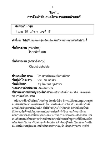 2
ใบงาน
การจัดทาข้อเสนอโครงงานคอมพิวเตอร์
สมาชิกในกลุ่ม
1 นาย ธิติ แก้วจา เลขที่ 17
คาชี้แจง ให้ผู้เรียนแต่ละกลุ่มเขียนข้อเสนอโครงงานตามหัวข้อต่อไปนี้
ชื่อโครงงาน (ภาษาไทย)
โรคกลัวที่แคบ
ชื่อโครงงาน (ภาษาอังกฤษ)
Claustrophobia
ประเภทโครงงาน โครงงานประเภทเพื่อการศึกษา
ชื่อผู้ทาโครงงาน นาย ธิติ แก้วจา
ชื่อที่ปรึกษา ครูเขื่อนทอง มูลวรรณ
ระยะเวลาดาเนินงาน เดือนกันยายน
ที่มาและความสาคัญของโครงงาน (อธิบายถึงที่มา แนวคิด และเหตุผล
ของการทาโครงงาน)
เนื่องจากปัจจุบันสังคมไทยผู้คน 20 เปอร์เซ็น มีการเปลี่ยนแปลงอยากมาก
จนเกิดเกิดปัญหาของผู้คนเหล่านั้น เช่นประสบการณ์เลวร้ายอันเกี่ยวกับที่
แคบที่เกิดขึ้นตอนยังเป็นเด็ก ซึ่งฝังใจผู้ป่วยให้รู้สึกกลัว คิดว่าที่แคบนั้นมี
อันตรายนับตั้งแต่เกิดเหตุการณ์จนกระทั่งกลัวฝังใจมาจนถึงตอนมีการ
คาดการณ์ว่าอาการนี้สามารถส่งต่อผ่านพันธุกรรมจากพ่อแม่สู่ลูกได้โต เช่น
เคยเกือบจมน้าในสระว่ายน้า พลัดหลงจากผู้ปกครองในสถานที่ที่มีคนแออัด
หรือเล่นซนในท่อ หรือหลุมอะไรสักอย่าง แล้วติดอยู่ในนั้นเป็นเวลาหนึ่ง เป็น
ต้น ดังนั้นทางผู้จัดทาจึงสนใจในการศึกษาในเรื่องโรคกลัวที่แคบ เพื่อให้
 