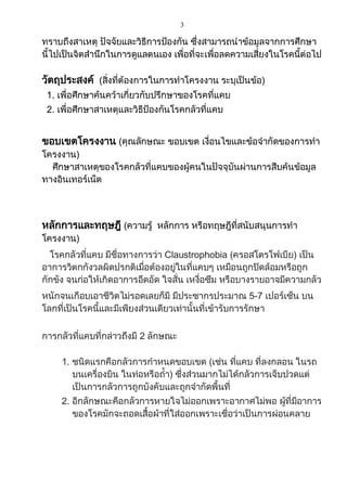3
ทราบถึงสาเหตุ ปัจจัยและวิธีการป้องกัน ซึ่งสามารถนาข้อมูลจากการศึกษา
นี้ไปเป็นจิตสานึกในการดูแลตนเอง เพื่อที่จะเพื่อลดความเสี่ยงในโรคนี้ต่อไป
วัตถุประสงค์ (สิ่งที่ต้องการในการทาโครงงาน ระบุเป็นข้อ)
1. เพื่อศึกษาค้นคว้าเกี่ยวกับปรึกษาของโรคที่แคบ
2. เพื่อศึกษาสาเหตุและวิธีป้องกันโรคกลัวที่แคบ
ขอบเขตโครงงาน (คุณลักษณะ ขอบเขต เงื่อนไขและข้อจากัดของการทา
โครงงาน)
ศึกษาสาเหตุของโรคกลัวที่แคบของผู้คนในปัจจุบันผ่านการสืบค้นข้อมูล
ทางอินเทอร์เน็ต
หลักการและทฤษฎี (ความรู้ หลักการ หรือทฤษฎีที่สนับสนุนการทา
โครงงาน)
โรคกลัวที่แคบ มีชื่อทางการว่า Claustrophobia (ครอสโตรโฟเบีย) เป็น
อาการวิตกกังวลผิดปรกติเมื่อต้องอยู่ในที่แคบๆ เหมือนถูกปิดล้อมหรือถูก
กักขัง จนก่อให้เกิดอาการอึดอัด ใจสั่น เหงื่อซึม หรือบางรายอาจมีความกลัว
หนักจนเกือบเอาชีวิตไม่รอดเลยก็มี มีประชากรประมาณ 5-7 เปอร์เซ็น บน
โลกที่เป็นโรคนี้และมีเพียงส่วนเดียวเท่านั้นที่เข้ารับการรักษา
การกลัวที่แคบที่กล่าวถึงมี 2 ลักษณะ
1. ชนิดแรกคือกลัวการกาหนดขอบเขต (เช่น ที่แคบ ที่ลงกลอน ในรถ
บนเครื่องบิน ในท่อหรือถ้า) ซึ่งส่วนมากไม่ได้กลัวการเจ็บปวดแต่
เป็นการกลัวการถูกบังคับและถูกจากัดพื้นที่
2. อีกลักษณะคือกลัวการหายใจไม่ออกเพราะอากาศไม่พอ ผู้ที่มีอาการ
ของโรคมักจะถอดเสื้อผ้าที่ใส่ออกเพราะเชื่อว่าเป็นการผ่อนคลาย
 