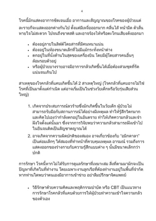 4
โรคนี้มักแสดงอาการชัดเจนเมื่อ อาการและสัญญาณของโรคของผู้ป่วยแต่
ละรายก็จะแสดงออกต่างกันไป ตั้งแต่มีเหงื่อออกมาก คลื่นไส้ หน้ามืด ตัวสั่น
หายใจไม่สะดวก ไปจนถึงขาดสติ และอาจร้องไห้หรือตะโกนเสียงดังออกมา
 ต้องอยู่ภายในลิฟต์โดยสารที่มีคนหนาแน่น
 ต้องอยู่ในห้องขนาดเล็กที่ไม่มีแม้กระทั่งหน้าต่าง
 ตกอยู่ในที่นั่งด้านในสุดของเครื่องบิน โดยมีผู้โดยสารคนอื่นๆ
ล้อมรอบตัวอยู่
 หรือผู้ป่วยบางรายอาจมีอาการกลัวเกิดขึ้นได้เมื่อต้องสวมชุดที่รัด
แน่นจนเกินไป
สาเหตุของโรคกลัวที่แคบเกิดขึ้นได้ 2 สาเหตุใหญ่ (โรคกลัวที่แคบอาจไม่ใช่
โรคที่เป็นมาตั้งแต่กาเนิด แต่อาจเริ่มเป็นในช่วงวัยเด็กหรือวัยรุ่นเสียส่วน
ใหญ่)
1. เกิดจากประสบการณ์ลวร้ายซึ่งมักเกิดขึ้นในวัยเด็ก ผู้ป่วยไม่
สามารถรับมือกับสถานการณ์ได้อย่างมีเหตุผล ทาให้รู้สึกวิตกมาก
และคิดไปเองว่ากาลังตกอยู่ในอันตราย ทาให้เกิดความกลัวและจา
ฝังใจตั้งแต่นั้นมา ซึ่งจากการวิจัยพบว่าความกลัวสามารถฝังเข้าไป
ในยีนจนติดเป็นสัญชาตญาณได้
2. อาจเกิดจากความผิดปกติของสมอง อาจเกี่ยวข้องกับ “อมิกดาลา”
เป็นต่อมเล็กๆ ใต้สมองที่ทาหน้าที่ควบคุมเหตุผล อารมณ์ รวมถึงการ
แสดงออกของร่างกายกับความรู้สึกแบบต่าง ๆ นั้นมีขนาดเล็กกว่า
ปกติ
การรักษา โรคนี้หากไม่ได้รับการดูแลรักษาที่เหมาะสม สิ่งที่ตามมามักจะเป็น
ปัญหาที่เกิดในที่ทางาน โดยเฉพาะงานลูกเรือที่ต้องทางานอยู่ในพื้นที่จากัด
หากท่านใดพบว่าตนเองมีอาการเข้าข่าย อย่าลืมปรึกษาจิตแพทย์
 วิธีรักษาด้วยความคิดและพฤติกรรมบาบัด หรือ CBT เป็นแนวทาง
การรักษาโรคกลัวที่แคบด้วยการให้ผู้ป่วยทาความเข้าใจความกลัว
ของตัวเอง
 