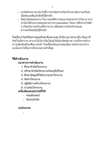 5
 บาบัดด้วยยาจะเน้นไปที่การบาบัดความวิตกกังวล ลดความเครียด
เมื่อต้องเผชิญกับสิ่งที่รู้สึกกลัว
 จิตบาบัดผ่อนคลาย ในบางเคสที่ความรุนแรงของอาการไม่มาก อาจ
บาบัดได้ด้วยการผ่อนคลายร่างกายและสมอง โดยการฝึกหายใจลึก
ๆ หรือบริหารกล้ามเนื้อร่างกาย เพื่อลดความวิตกกังวลและ
ความเครียดเมื่อรู้สึกกลัว
โรคนี้หากไม่ได้รับการดูแลรักษาที่เหมาะสม สิ่งที่ตามมามักจะเป็น ปัญหาที่
เกิดในที่ทางาน ทางานไม่ได้ หรือได้แต่ไม่มีประสิทธิภาพ รวมทั้งการสร้าง
ความสัมพันธ์กับเพื่อน คนรัก โรคนี้มักเป็นอย่างต่อเนื่อง หนักบ้างเบาบ้าง
ฉะนั้นควรได้รับการรักษาอย่างเร็วที่สุด
วิธีดาเนินงาน
แนวทางการดาเนินงาน
1. ศึกษาหัวข้อโครงงาน
2. ปรึกษาหัวข้อโครงงานกับครูที่ปรึกษา
3. ศึกษาข้อมูลที่ใช้ประกอบทาโครงาน
4. จัดทาโครงงาน
5. ปฏิบัติการสร้างโครงงาน
6. นาเสรอโครงงาน
เครื่องมือและอุปกรณ์ที่ใช้
- คอมพิวเตอร์
- อินเทอร์เน็ต
งบประมาณ
-
 