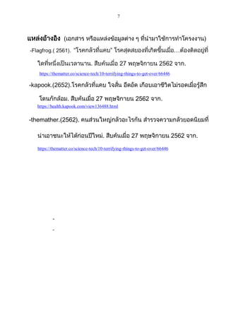 7
แหล่งอ้างอิง (เอกสาร หรือแหล่งข้อมูลต่าง ๆ ที่นามาใช้การทาโครงงาน)
-Flagfrog.( 2561). “โรคกลัวที่แคบ” โรคสุดสยองที่เกิดขึ้นเมื่อ…ต้องติดอยู่ที่
ใดที่หนึ่งเป็นเวลานาน. สืบค้นเมื่อ 27 พฤษจิกายน 2562 จาก.
https://thematter.co/science-tech/10-terrifying-things-to-get-over/66446
-kapook.(2652).โรคกลัวที่แคบ ใจสั่น อึดอัด เกือบเอาชีวิตไม่รอดเมื่อรู้สึก
โดนกักล้อม. สืบค้นเมื่อ 27 พฤษจิกายน 2562 จาก.
https://health.kapook.com/view136488.html
-themather.(2562). คนส่วนใหญ่กลัวอะไรกัน สารวจความกลัวยอดนิยมที่
น่าเอาชนะให้ได้ก่อนปีใหม่. สืบค้นเมื่อ 27 พฤษจิกายน 2562 จาก.
https://thematter.co/science-tech/10-terrifying-things-to-get-over/66446
-
-
 