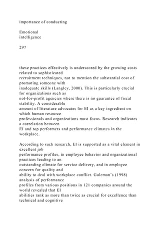 importance of conducting
Emotional
intelligence
297
these practices effectively is underscored by the growing costs
related to sophisticated
recruitment techniques, not to mention the substantial cost of
promoting someone with
inadequate skills (Langley, 2000). This is particularly crucial
for organizations such as
not-for-profit agencies where there is no guarantee of fiscal
stability. A considerable
amount of literature advocates for EI as a key ingredient on
which human resource
professionals and organizations must focus. Research indicates
a correlation between
EI and top performers and performance climates in the
workplace.
According to such research, EI is supported as a vital element in
excellent job
performance profiles, in employee behavior and organizational
practices leading to an
outstanding climate for service delivery, and in employee
concern for quality and
ability to deal with workplace conflict. Goleman’s (1998)
analysis of performance
profiles from various positions in 121 companies around the
world revealed that EI
abilities rank as more than twice as crucial for excellence than
technical and cognitive
 