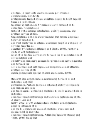 abilities. In their tools used to measure performance
competencies, worldwide
professionals deemed critical excellence skills to be 23 percent
based on intellect and
technical expertise, and 67 percent clearly centered on EI
capacities. Research also
links EI with customer satisfaction, quality assurance, and
problem solving ability.
Organizational policies and procedures that reward employee
behavior based on EI
and treat employees as internal customers result in a climate for
services regarded as
excellent by customers (Bardzil and Slaski, 2003). Further, a
study of 222 participants
resulted in positive correlations between the EI competencies of
self-regulation and
empathy and manager’s concern for product and service quality;
and between the
self-awareness and self-regulation competencies and effective
problem-solving skills
during subordinate conflict (Rahim and Minors, 2003).
Research also demonstrates a relationship between EI and
individual and team
performance. Perhaps due to an enhanced ability to recognize
and manage emotions
and brace against distracting emotions, EI skills connect both to
individual
cognitive-based performance and team task performance skills.
A study (Lam and
Kirby, 2002) of 304 undergraduate students demonstrated a
positive influence of EI
and the EI competency areas of emotional awareness and
management on individual
cognitive-based performance. Additional research (Jordan and
Troth, 2004) found that
 
