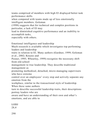 teams comprised of members with high EI displayed better task
performance skills
when compared with teams made up of less emotionally
intelligent members. Goleman
(1998) suggests that for technical and complex positions in
particular, a lack of EI may
lead to diminished cognitive performance and an inability to
accomplish tasks,
especially with others.
Emotional intelligence and leadership
Much research is available which investigates top performing
leaders and leadership
traits in relation to EI. Many authors (Gardner, 1999; Goleman
et al., 2002; Kouzes and
Posner, 1995; Wheatley, 1999) recognize the necessary shift
from old-school
management to true leadership. They describe traditional
management as
promoting methodical, detached, micro-managing supervisors
who have extreme
control over an employees’ every step and actively separate any
emotion from the
workplace, similar to the transactional style of leadership.
When these same authors
turn to describe successful leadership traits, their descriptions
portray leaders who are
aware and have an understanding of their own and other’s
emotions, and are able to
LODJ
28,4
298
 