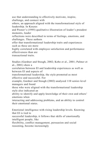 use that understanding to effectively motivate, inspire,
challenge, and connect with
others, an approach aligned with the transformational style of
leadership. In Kouzes
and Posner’s (1995) qualitative illustration of leader’s proudest
moments, leader
reflections were described in terms of feelings, emotions, and
challenges. These authors
offer that transformational leadership traits and experiences
such as these are more
highly correlated with employee satisfaction and performance
effectiveness than are
transactional traits.
Studies (Gardner and Stough, 2002; Kobe et al., 2001; Palmer et
al., 2001) show a
correlation between EI and leadership experiences as well as
between EI and aspects of
transformational leadership, the style promoted as most
effective and successful. For
example, Gardner and Stough (2002) analyzed 110 senior-level
managers and found
those who were aligned with the transformational leadership
style also indicated an
ability to identify and apply knowledge of their own and others’
emotions when
interacting and addressing problems, and an ability to control
their emotional states.
Emotional intelligence with rising leadership levels. Knowing
that EI is tied to
successful leadership, it follows that skills of emotionally
intelligent people, like
flexibility, conflict management, persuasion and social
reasoning, become increasingly
 