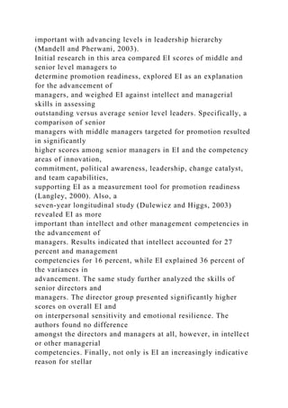 important with advancing levels in leadership hierarchy
(Mandell and Pherwani, 2003).
Initial research in this area compared EI scores of middle and
senior level managers to
determine promotion readiness, explored EI as an explanation
for the advancement of
managers, and weighed EI against intellect and managerial
skills in assessing
outstanding versus average senior level leaders. Specifically, a
comparison of senior
managers with middle managers targeted for promotion resulted
in significantly
higher scores among senior managers in EI and the competency
areas of innovation,
commitment, political awareness, leadership, change catalyst,
and team capabilities,
supporting EI as a measurement tool for promotion readiness
(Langley, 2000). Also, a
seven-year longitudinal study (Dulewicz and Higgs, 2003)
revealed EI as more
important than intellect and other management competencies in
the advancement of
managers. Results indicated that intellect accounted for 27
percent and management
competencies for 16 percent, while EI explained 36 percent of
the variances in
advancement. The same study further analyzed the skills of
senior directors and
managers. The director group presented significantly higher
scores on overall EI and
on interpersonal sensitivity and emotional resilience. The
authors found no difference
amongst the directors and managers at all, however, in intellect
or other managerial
competencies. Finally, not only is EI an increasingly indicative
reason for stellar
 