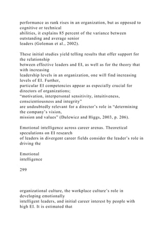 performance as rank rises in an organization, but as opposed to
cognitive or technical
abilities, it explains 85 percent of the variance between
outstanding and average senior
leaders (Goleman et al., 2002).
These initial studies yield telling results that offer support for
the relationship
between effective leaders and EI, as well as for the theory that
with increasing
leadership levels in an organization, one will find increasing
levels of EI. Further,
particular EI competencies appear as especially crucial for
directors of organizations;
“motivation, interpersonal sensitivity, intuitiveness,
conscientiousness and integrity”
are undoubtedly relevant for a director’s role in “determining
the company’s vision,
mission and values” (Dulewicz and Higgs, 2003, p. 206).
Emotional intelligence across career arenas. Theoretical
speculations on EI research
of leaders in divergent career fields consider the leader’s role in
driving the
Emotional
intelligence
299
organizational culture, the workplace culture’s role in
developing emotionally
intelligent leaders, and initial career interest by people with
high EI. It is estimated that
 