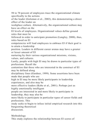 50 to 70 percent of employees trace the organizational climate
specifically to the actions
of the leader (Goleman et al., 2002), this demonstrating a direct
effect of the leader on
workplace culture. Alternatively, the organizational culture may
have an effect on the
EI levels of employees. Organizational values define ground
rules that must be
followed in order to anticipate promotion (Langley, 2000), thus,
rules based on EI
competencies will lead employees to embrace EI if their goal is
to attain a leadership
position. Leaders in different career arenas may have a greater
or lesser amount of EI
nurturing by their various organizational missions, visions,
values, and cultures.
Lastly, people with high EI may be drawn to particular types of
professions. Recall the
contention that those who are interested in the construct of EI
may be defined along
disciplinary lines (Gardner, 1999). Some assertions have been
made that people who are
high in EI may be more likely participants in leadership
experiences, and also may be
more effective leaders (Kobe et al., 2001). Perhaps just as
highly emotionally intelligent
people are interested in and more likely to participate in
leadership, they may also be
more likely to participate in particular types of career fields and
professions. This
study seeks to begin to infuse initial empirical research into this
burgeoning theoretical
discussion.
Methodology
This study explores the relationship between EI scores of
 