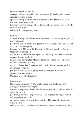 Director-level leaders in
divergent fields, specifically, in non-profit health and human
service mission-driven
agencies and profit-driven businesses in the State of Alaska.
Comparisons were made
between the two groups of leaders on their scores of overall EI,
as well as on five
subscale EI competency areas.
Subjects
A total of 64 participants were involved, representing people in
top leadership
positions in non-profit and profit business arenas in the State of
Alaska. The non-profit
leaders (n ¼ 32) were 26 Executive Directors and six Senior
Managers working in
health and social services agencies. These participants were 87
percent female and 53
percent had completed Masters level of education. The profit
business leaders (n ¼ 32)
were 21 Executive Directors and ten Senior Managers working
in varying types of
profit businesses. This group was 72 percent male and 41
percent had completed
Masters level of education.
Instruments
Data were gathered for the study using two tools. A short
demographic survey sought
responses regarding level of education, position title, number of
years in current
position, number of supervisees, total number of employees in
the organization, and
company status (non-profit or profit). The second component
was an online
self-assessment, the Bar-On Emotional Quotient Inventory (EQ-
 