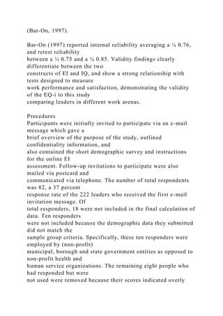 (Bar-On, 1997).
Bar-On (1997) reported internal reliability averaging a ¼ 0.76,
and retest reliability
between a ¼ 0.75 and a ¼ 0.85. Validity findings clearly
differentiate between the two
constructs of EI and IQ, and show a strong relationship with
tests designed to measure
work performance and satisfaction, demonstrating the validity
of the EQ-i to this study
comparing leaders in different work arenas.
Procedures
Participants were initially invited to participate via an e-mail
message which gave a
brief overview of the purpose of the study, outlined
confidentiality information, and
also contained the short demographic survey and instructions
for the online EI
assessment. Follow-up invitations to participate were also
mailed via postcard and
communicated via telephone. The number of total respondents
was 82, a 37 percent
response rate of the 222 leaders who received the first e-mail
invitation message. Of
total responders, 18 were not included in the final calculation of
data. Ten responders
were not included because the demographic data they submitted
did not match the
sample group criteria. Specifically, these ten responders were
employed by (non-profit)
municipal, borough and state government entities as opposed to
non-profit health and
human service organizations. The remaining eight people who
had responded but were
not used were removed because their scores indicated overly
 