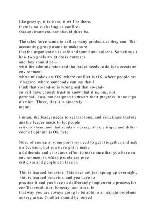 like gravity, it is there, it will be there,
there is no such thing as conflict-
free environment, nor should there be.
The sales force wants to sell as many products as they can. The
accounting group wants to make sure
that the organization is safe and sound and solvent. Sometimes t
hese two goals are at cross purposes,
and they should be—
what the administrator and the leader needs to do is to create an
environment
where mistakes are OK, where conflict is OK, where people can
disagree, where somebody can say that I
think that so-and-so is wrong and that so-and-
so will have enough trust to know that it is, one, not
personal. Two, not designed to thwart their progress in the orga
nization. Three, that it is sincerely
meant.
I mean, the leader needs to set that tone, and sometimes that me
ans the leader needs to let people
critique them, and that sends a message that, critique and differ
ence of opinion is OK here.
Now, of course at some point we need to get it together and mak
e a decision, but you have got to make
a deliberate and conscious effort to make sure that you have an
environment in which people can give
criticism and people can take it.
This is learned behavior. This does not just spring up overnight,
this is learned behavior, and you have to
practice it and you have to deliberately implement a process for
conflict resolution, honesty, and trust. In
that way you are always going to be able to anticipate problems
as they arise. Conflict should be looked
 