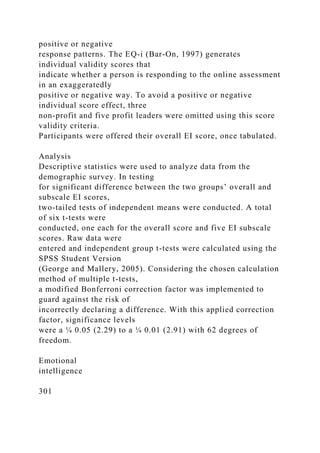 positive or negative
response patterns. The EQ-i (Bar-On, 1997) generates
individual validity scores that
indicate whether a person is responding to the online assessment
in an exaggeratedly
positive or negative way. To avoid a positive or negative
individual score effect, three
non-profit and five profit leaders were omitted using this score
validity criteria.
Participants were offered their overall EI score, once tabulated.
Analysis
Descriptive statistics were used to analyze data from the
demographic survey. In testing
for significant difference between the two groups’ overall and
subscale EI scores,
two-tailed tests of independent means were conducted. A total
of six t-tests were
conducted, one each for the overall score and five EI subscale
scores. Raw data were
entered and independent group t-tests were calculated using the
SPSS Student Version
(George and Mallery, 2005). Considering the chosen calculation
method of multiple t-tests,
a modified Bonferroni correction factor was implemented to
guard against the risk of
incorrectly declaring a difference. With this applied correction
factor, significance levels
were a ¼ 0.05 (2.29) to a ¼ 0.01 (2.91) with 62 degrees of
freedom.
Emotional
intelligence
301
 