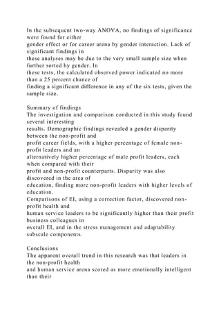 In the subsequent two-way ANOVA, no findings of significance
were found for either
gender effect or for career arena by gender interaction. Lack of
significant findings in
these analyses may be due to the very small sample size when
further sorted by gender. In
these tests, the calculated observed power indicated no more
than a 25 percent chance of
finding a significant difference in any of the six tests, given the
sample size.
Summary of findings
The investigation and comparison conducted in this study found
several interesting
results. Demographic findings revealed a gender disparity
between the non-profit and
profit career fields, with a higher percentage of female non-
profit leaders and an
alternatively higher percentage of male profit leaders, each
when compared with their
profit and non-profit counterparts. Disparity was also
discovered in the area of
education, finding more non-profit leaders with higher levels of
education.
Comparisons of EI, using a correction factor, discovered non-
profit health and
human service leaders to be significantly higher than their profit
business colleagues in
overall EI, and in the stress management and adaptability
subscale components.
Conclusions
The apparent overall trend in this research was that leaders in
the non-profit health
and human service arena scored as more emotionally intelligent
than their
 