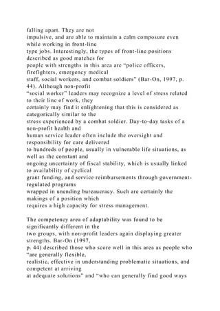 falling apart. They are not
impulsive, and are able to maintain a calm composure even
while working in front-line
type jobs. Interestingly, the types of front-line positions
described as good matches for
people with strengths in this area are “police officers,
firefighters, emergency medical
staff, social workers, and combat soldiers” (Bar-On, 1997, p.
44). Although non-profit
“social worker” leaders may recognize a level of stress related
to their line of work, they
certainly may find it enlightening that this is considered as
categorically similar to the
stress experienced by a combat soldier. Day-to-day tasks of a
non-profit health and
human service leader often include the oversight and
responsibility for care delivered
to hundreds of people, usually in vulnerable life situations, as
well as the constant and
ongoing uncertainty of fiscal stability, which is usually linked
to availability of cyclical
grant funding, and service reimbursements through government-
regulated programs
wrapped in unending bureaucracy. Such are certainly the
makings of a position which
requires a high capacity for stress management.
The competency area of adaptability was found to be
significantly different in the
two groups, with non-profit leaders again displaying greater
strengths. Bar-On (1997,
p. 44) described those who score well in this area as people who
“are generally flexible,
realistic, effective in understanding problematic situations, and
competent at arriving
at adequate solutions” and “who can generally find good ways
 