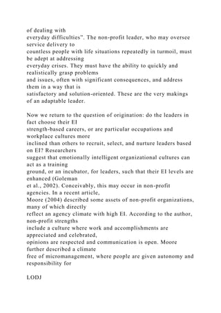 of dealing with
everyday difficulties”. The non-profit leader, who may oversee
service delivery to
countless people with life situations repeatedly in turmoil, must
be adept at addressing
everyday crises. They must have the ability to quickly and
realistically grasp problems
and issues, often with significant consequences, and address
them in a way that is
satisfactory and solution-oriented. These are the very makings
of an adaptable leader.
Now we return to the question of origination: do the leaders in
fact choose their EI
strength-based careers, or are particular occupations and
workplace cultures more
inclined than others to recruit, select, and nurture leaders based
on EI? Researchers
suggest that emotionally intelligent organizational cultures can
act as a training
ground, or an incubator, for leaders, such that their EI levels are
enhanced (Goleman
et al., 2002). Conceivably, this may occur in non-profit
agencies. In a recent article,
Moore (2004) described some assets of non-profit organizations,
many of which directly
reflect an agency climate with high EI. According to the author,
non-profit strengths
include a culture where work and accomplishments are
appreciated and celebrated,
opinions are respected and communication is open. Moore
further described a climate
free of micromanagement, where people are given autonomy and
responsibility for
LODJ
 