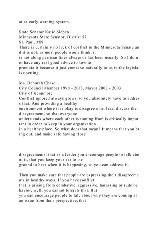 at as early warning system.
State Senator Katie Sieben
Minnesota State Senator, District 57
St. Paul, MN
There is certainly no lack of conflict in the Minnesota Senate an
d it is not, as most people would think, it
is not along partisan lines always or has been usually. So I do n
ot have any real good advice to how to
promote it because it just comes so naturally to us in the legislat
ive setting.
Ms. Deborah Chase
City Council Member 1998 - 2003, Mayor 2002 - 2003
City of Kennmore
Conflict ignored always grows, so you absolutely have to addres
s that. And providing a healthy
environment where it is okay to disagree or at least discuss the
disagreement, so that everyone
understands where each other is coming from is critically impor
tant in order to keep in your organization
in a healthy place. So what does that mean? It means that you br
ing out, and make safe having those
disagreements, that as a leader you encourage people to talk abo
ut it, that you keep your ear to the
ground to hear when it is happening, so you can address it.
Then you make sure that people are expressing their disagreeme
nts in healthy ways. If you have conflict
that is arising from combative, aggressive, harassing or rude be
havior, well, you cannot tolerate that. But
you can encourage people to talk about why they are coming at
an issue from their perspective, that
 