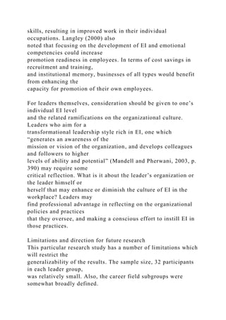 skills, resulting in improved work in their individual
occupations. Langley (2000) also
noted that focusing on the development of EI and emotional
competencies could increase
promotion readiness in employees. In terms of cost savings in
recruitment and training,
and institutional memory, businesses of all types would benefit
from enhancing the
capacity for promotion of their own employees.
For leaders themselves, consideration should be given to one’s
individual EI level
and the related ramifications on the organizational culture.
Leaders who aim for a
transformational leadership style rich in EI, one which
“generates an awareness of the
mission or vision of the organization, and develops colleagues
and followers to higher
levels of ability and potential” (Mandell and Pherwani, 2003, p.
390) may require some
critical reflection. What is it about the leader’s organization or
the leader himself or
herself that may enhance or diminish the culture of EI in the
workplace? Leaders may
find professional advantage in reflecting on the organizational
policies and practices
that they oversee, and making a conscious effort to instill EI in
those practices.
Limitations and direction for future research
This particular research study has a number of limitations which
will restrict the
generalizability of the results. The sample size, 32 participants
in each leader group,
was relatively small. Also, the career field subgroups were
somewhat broadly defined.
 