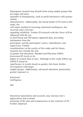 Subsequent research may benefit from using sample groups that
are larger and more
equitable in homogeneity, such as profit businesses with greater
similar
characteristics. Additionally, the mixed model of EI used in this
study, the
self-report method of assessing emotional intelligence, has
received some criticism
regarding reliability. Further EI research with this focus will be
enhanced with the use
of skill-based and 360 degree appraisal data, providing
information from the
participant, and the participant’s peers, subordinates, and
supervisors. Further
considerations on the results of this study and for future
research also include the role
of gender and education. Mandell and Pherwani (2003)
discovered EI levels to be
higher in women than in men. Although in this study follow-up
ANOVA found no
significance in results based on gender, this bears further
investigation with larger
sample groups. Additionally, advanced education, particularly
greater exposure to
Emotional
intelligence
305
theoretical speculation and research, may increase one’s
appreciation and eventual
nurturing of the idea and competencies in the construct of EI.
Further empirical
 