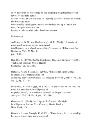 sure, research is warranted in the ongoing investigation of EI
levels of leaders across
career fields. If we are able to identify career climates in which
the best and most
emotionally intelligent leaders are indeed set apart from the
rest, imagine what we can
learn and share with other business arenas.
References
Ashkanasy, N.M. and Dasborough, M.T. (2003), “A study of
emotional awareness and emotional
intelligence in leadership teaching”, Journal of Education for
Business, Vol. 79 No. 1,
pp. 19-22.
Bar-On, R. (1997), BarOn Emotional Quotient Inventory: EQ-i
Technical Manual, Multi-Health
Systems, Inc, Toronto.
Bardzil, P. and Slaski, M. (2003), “Emotional intelligence:
fundamental competencies for
enhanced service provision”, Managing Service Quality, Vol. 13
No. 2, pp. 97-104.
Dulewicz, V. and Higgs, M. (2003), “Leadership at the top: the
need for emotional intelligence in
organizations”, International Journal of Organizational
Analysis, Vol. 11 No. 3, pp. 193-210.
Gardner, H. (1999), Intelligenc Reframed: Multiple
Intelligences for the 21st Century, Basic Books,
New York, NY.
Gardner, L. and Stough, C. (2002), “Examining the relationship
between leadership and emotional
 