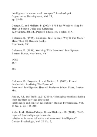 intelligence in senior level managers”, Leadership &
Organization Development, Vol. 23,
pp. 68-79.
George, D. and Mallery, P. (2005), SPSS for Windows Step by
Step: A Simple Guide and Reference
12.0 Update, 5th ed., Pearson Education, Boston, MA.
Goleman, D. (1995), Emotional Intelligence: Why It Can Matter
More Than IQ, Bantam Books,
New York, NY.
Goleman, D. (1998), Working With Emotional Intelligence,
Bantam Books, New York, NY.
LODJ
28,4
306
Goleman, D., Boyatzis, R. and McKee, A. (2002), Primal
Leadership: Realizing The Power of
Emotional Intelligence, Harvard Business School Press, Boston,
MA.
Jordan, P.J. and Troth, A.C. (2004), “Managing emotions during
team problem solving: emotional
intelligence and conflict resolution”, Human Performance, Vol.
17 No. 2, pp. 195-218.
Kobe, L.M., Reiter-Palmon, R. and Rickers, J.D. (2001), “Self-
reported leadership experiences in
relation to inventoried social and emotional intelligence”,
Current Psychology, Vol. 20 No. 2,
 