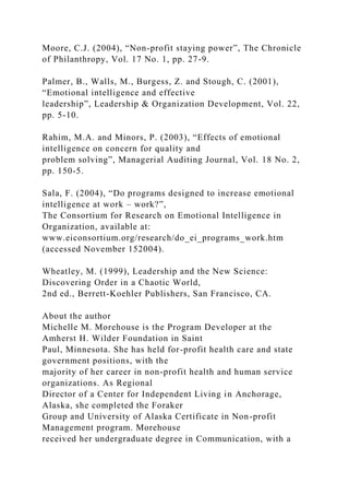 Moore, C.J. (2004), “Non-profit staying power”, The Chronicle
of Philanthropy, Vol. 17 No. 1, pp. 27-9.
Palmer, B., Walls, M., Burgess, Z. and Stough, C. (2001),
“Emotional intelligence and effective
leadership”, Leadership & Organization Development, Vol. 22,
pp. 5-10.
Rahim, M.A. and Minors, P. (2003), “Effects of emotional
intelligence on concern for quality and
problem solving”, Managerial Auditing Journal, Vol. 18 No. 2,
pp. 150-5.
Sala, F. (2004), “Do programs designed to increase emotional
intelligence at work – work?”,
The Consortium for Research on Emotional Intelligence in
Organization, available at:
www.eiconsortium.org/research/do_ei_programs_work.htm
(accessed November 152004).
Wheatley, M. (1999), Leadership and the New Science:
Discovering Order in a Chaotic World,
2nd ed., Berrett-Koehler Publishers, San Francisco, CA.
About the author
Michelle M. Morehouse is the Program Developer at the
Amherst H. Wilder Foundation in Saint
Paul, Minnesota. She has held for-profit health care and state
government positions, with the
majority of her career in non-profit health and human service
organizations. As Regional
Director of a Center for Independent Living in Anchorage,
Alaska, she completed the Foraker
Group and University of Alaska Certificate in Non-profit
Management program. Morehouse
received her undergraduate degree in Communication, with a
 