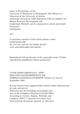 minor in Psychology, at the
University of Minnesota in Minneapolis. Her Masters in
Education at the University of Alaska
Anchorage focused on Adult Education with an emphasis on
Human Resource Development and
Leadership. Michelle can be contacted at: [email protected]
Emotional
intelligence
307
To purchase reprints of this article please e-mail:
[email protected]
Or visit our web site for further details:
www.emeraldinsight.com/reprints
Reproduced with permission of the copyright owner. Further
reproduction prohibited without permission.
333300 JJOOUURRNNAALL OOFF
MMAANNAAGGEEMMEENNTT &&
OORRGGAANNIIZZAATTIIOONN Volume 14, Issue 4,
September 2008
R ecent research has suggested that relation-ships characterised
by rude and uncivil
behaviour may be becoming increasingly com-
mon in the workplace (Pearson & Porath 2003).
According to Cortina, Magley, Williams and
Langhout (2001) 71 percent of workers have
been insulted, demeaned, ignored, or otherwise
 