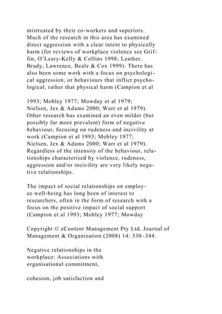 mistreated by their co-workers and superiors.
Much of the research in this area has examined
direct aggression with a clear intent to physically
harm (for reviews of workplace violence see Grif-
fin, O’Leary-Kelly & Collins 1998; Leather,
Brady, Lawrence, Beale & Cox 1999). There has
also been some work with a focus on psychologi-
cal aggression, or behaviours that inflict psycho-
logical, rather that physical harm (Campion et al
1993; Mobley 1977; Mowday et al 1979;
Nielsen, Jex & Adams 2000; Warr et al 1979).
Other research has examined an even milder (but
possibly far more prevalent) form of negative
behaviour, focusing on rudeness and incivility at
work (Campion et al 1993; Mobley 1977;
Nielsen, Jex & Adams 2000; Warr et al 1979).
Regardless of the intensity of the behaviour, rela-
tionships characterised by violence, rudeness,
aggression and/or incivility are very likely nega-
tive relationships.
The impact of social relationships on employ-
ee well-being has long been of interest to
researchers, often in the form of research with a
focus on the positive impact of social support
(Campion et al 1993; Mobley 1977; Mowday
Copyright © eContent Management Pty Ltd. Journal of
Management & Organization (2008) 14: 330–344.
Negative relationships in the
workplace: Associations with
organisational commitment,
cohesion, job satisfaction and
 