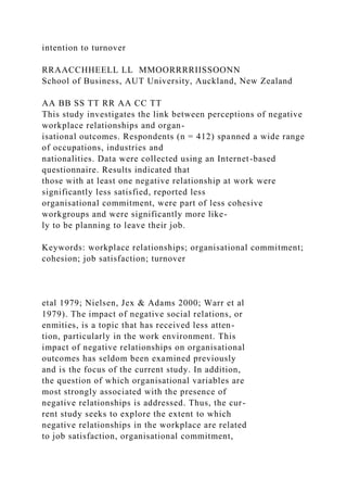 intention to turnover
RRAACCHHEELL LL MMOORRRRIISSOONN
School of Business, AUT University, Auckland, New Zealand
AA BB SS TT RR AA CC TT
This study investigates the link between perceptions of negative
workplace relationships and organ-
isational outcomes. Respondents (n = 412) spanned a wide range
of occupations, industries and
nationalities. Data were collected using an Internet-based
questionnaire. Results indicated that
those with at least one negative relationship at work were
significantly less satisfied, reported less
organisational commitment, were part of less cohesive
workgroups and were significantly more like-
ly to be planning to leave their job.
Keywords: workplace relationships; organisational commitment;
cohesion; job satisfaction; turnover
etal 1979; Nielsen, Jex & Adams 2000; Warr et al
1979). The impact of negative social relations, or
enmities, is a topic that has received less atten-
tion, particularly in the work environment. This
impact of negative relationships on organisational
outcomes has seldom been examined previously
and is the focus of the current study. In addition,
the question of which organisational variables are
most strongly associated with the presence of
negative relationships is addressed. Thus, the cur-
rent study seeks to explore the extent to which
negative relationships in the workplace are related
to job satisfaction, organisational commitment,
 