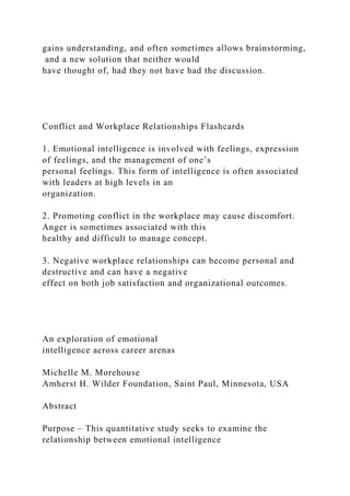 gains understanding, and often sometimes allows brainstorming,
and a new solution that neither would
have thought of, had they not have had the discussion.
Conflict and Workplace Relationships Flashcards
1. Emotional intelligence is involved with feelings, expression
of feelings, and the management of one’s
personal feelings. This form of intelligence is often associated
with leaders at high levels in an
organization.
2. Promoting conflict in the workplace may cause discomfort.
Anger is sometimes associated with this
healthy and difficult to manage concept.
3. Negative workplace relationships can become personal and
destructive and can have a negative
effect on both job satisfaction and organizational outcomes.
An exploration of emotional
intelligence across career arenas
Michelle M. Morehouse
Amherst H. Wilder Foundation, Saint Paul, Minnesota, USA
Abstract
Purpose – This quantitative study seeks to examine the
relationship between emotional intelligence
 