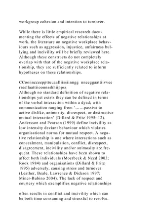 workgroup cohesion and intention to turnover.
While there is little empirical research docu-
menting the effects of negative relationships at
work, the literature on negative workplace behav-
iours such as aggression, injustice, unfairness bul-
lying and incivility will be briefly reviewed here.
Although these constructs do not completely
overlap with that of the negative workplace rela-
tionship, they are sufficiently related to inform
hypotheses on these relationships.
CCoonncceeppttuuaalliissiinngg nneeggaattiivvee
rreellaattiioonnsshhiippss
Although no standard definition of negative rela-
tionships yet exists they can be defined in terms
of the verbal interaction within a dyad; with
communication ranging from ‘……passive to
active dislike, animosity, disrespect, or destructive
mutual interaction’ (Dillard & Fritz 1995: 12).
Andersson and Pearson (1999) define incivility as
low intensity deviant behaviour which violates
organisational norms for mutual respect. A nega-
tive relationship is one where interactions such as
concealment, manipulation, conflict, disrespect,
disagreement, incivility and/or animosity are fre-
quent. These relationships have been shown to
affect both individuals (Moerbeek & Need 2003;
Rook 1984) and organisations (Dillard & Fritz
1995) adversely, causing stress and turnover
(Leather, Beale, Lawrence & Dickson 1997;
Miner-Rubino 2004). The lack of respect and
courtesy which exemplifies negative relationships
often results in conflict and incivility which can
be both time consuming and stressful to resolve.
 