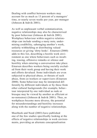 Dealing with conflict between workers may
account for as much as 13 percent of a managers’
time, or nearly seven weeks per year, per manager
(Johnson & Indvik 2001).
As well as unpleasant verbal communication,
negative relationships may also be characterised
by poor behaviour (Johnson & Indvik 2001).
Workplace behaviour within negative relation-
ships can include sending a nasty note, under-
mining credibility, sabotaging another’s work,
unfairly withholding or distributing valued
resources or giving ‘dirty looks’. Einarsen (2000)
adds to this list, describing a hostile work envi-
ronment as one where behaviours such as insult-
ing, teasing, offensive remarks or silence and
hostility when entering a conversation take place.
Einarsen describes workers being socially exclud-
ed from their work group and having their work
and efforts devalued. Some individuals are even
subjected to physical abuse, or threats of such
abuse, from co-workers or supervisors (Einarsen
2000). Some behaviour may be interpreted dif-
ferently by different individuals or by those from
other cultural backgrounds (for example, behav-
iour interpreted by one individual as rude or
brusque may be viewed by another as efficient or
no-nonsense) (Johnson & Indvik 2001). Thus, as
workplaces become more diverse, the potential
for misunderstandings and hostility increases
along with the number of negative relationships.
Moerbeek and Need (2003) have published
one of the few studies specifically looking at the
effects of negative relationships in work environ-
ments, providing an alternate conceptualisation
 