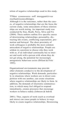 nition of negative relationships used in this study.
TThhee ccaauusseess ooff nneeggaattiivvee
rreellaattiioonnsshhiippss
Although it is the outcomes, rather than the caus-
es, of negative relationships that are the focus the
current study, some antecedents of these relation-
ships are worth noting. An important study was
conducted by Sias, Heath, Perry, Silva and Fix
(2004). These authors outline five specific causes
of deteriorating relationships; personality, dis-
tracting life events, conflicting expectations, pro-
motion and betrayal. The sheer proximity of
work colleagues is probably the most common
antecedent of negative relationships. People are
seldom in a position to choose who they work
with so, if an individual continually has to inter-
act and work with a person with whom they do
not get along, the potential for increasingly
antagonistic behaviour exists (Dillard & Fritz
1995).
Organisational environments may provide
other elements conducive to the development of
negative relationships. Work demands, particular-
ly in situations where workers are in direct com-
petition with one another, can create situations
where negative relationships are likely to form. In
addition, the demands of electronic communica-
tion, to which many feel obliged to respond
immediately, creates pressures that encourage
workers to behave rudely (Johnson & Indvik
2001). Thus, aspects of work (such as overload
and stress) can cause people to behave in ways
likely to create negative relationships. Downsizing
 