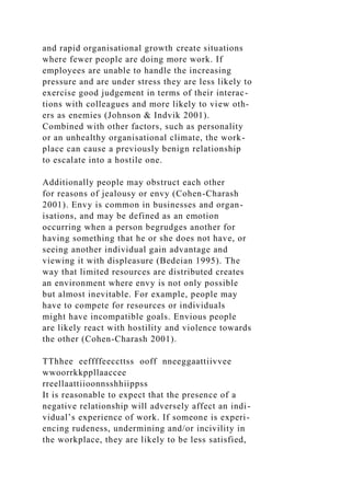 and rapid organisational growth create situations
where fewer people are doing more work. If
employees are unable to handle the increasing
pressure and are under stress they are less likely to
exercise good judgement in terms of their interac-
tions with colleagues and more likely to view oth-
ers as enemies (Johnson & Indvik 2001).
Combined with other factors, such as personality
or an unhealthy organisational climate, the work-
place can cause a previously benign relationship
to escalate into a hostile one.
Additionally people may obstruct each other
for reasons of jealousy or envy (Cohen-Charash
2001). Envy is common in businesses and organ-
isations, and may be defined as an emotion
occurring when a person begrudges another for
having something that he or she does not have, or
seeing another individual gain advantage and
viewing it with displeasure (Bedeian 1995). The
way that limited resources are distributed creates
an environment where envy is not only possible
but almost inevitable. For example, people may
have to compete for resources or individuals
might have incompatible goals. Envious people
are likely react with hostility and violence towards
the other (Cohen-Charash 2001).
TThhee eeffffeeccttss ooff nneeggaattiivvee
wwoorrkkppllaaccee
rreellaattiioonnsshhiippss
It is reasonable to expect that the presence of a
negative relationship will adversely affect an indi-
vidual’s experience of work. If someone is experi-
encing rudeness, undermining and/or incivility in
the workplace, they are likely to be less satisfied,
 
